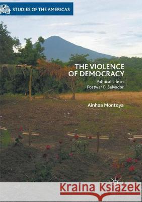 The Violence of Democracy: Political Life in Postwar El Salvador Montoya, Ainhoa 9783030094676 Palgrave MacMillan