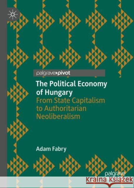 The Political Economy of Hungary: From State Capitalism to Authoritarian Neoliberalism Fabry, Adam 9783030105938