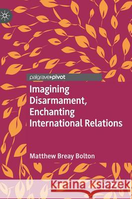 Imagining Disarmament, Enchanting International Relations Matthew Breay Bolton 9783030177157