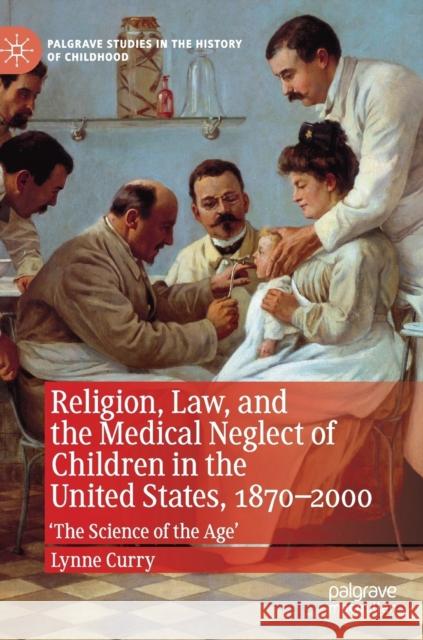 Religion, Law, and the Medical Neglect of Children in the United States, 1870-2000: 'The Science of the Age' Curry, Lynne 9783030246884 Palgrave MacMillan