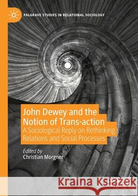 John Dewey and the Notion of Trans-Action: A Sociological Reply on Rethinking Relations and Social Processes Christian Morgner 9783030263829 Palgrave MacMillan