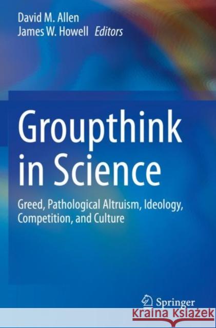 Groupthink in Science: Greed, Pathological Altruism, Ideology, Competition, and Culture David M. Allen James W. Howell 9783030368241
