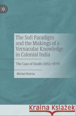 The Sufi Paradigm and the Makings of a Vernacular Knowledge in Colonial India: The Case of Sindh (1851-1929) Boivin, Michel 9783030419905 Palgrave MacMillan
