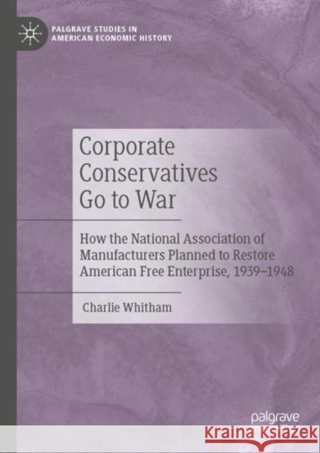 Corporate Conservatives Go to War: How the National Association of Manufacturers Planned to Restore American Free Enterprise, 1939-1948 Whitham, Charlie 9783030439071 Palgrave MacMillan