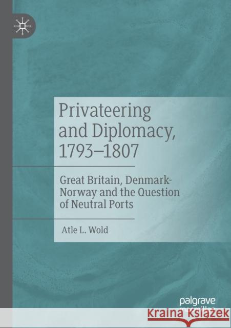 Privateering and Diplomacy, 1793-1807: Great Britain, Denmark-Norway and the Question of Neutral Ports Atle L. Wold 9783030451882 Palgrave MacMillan