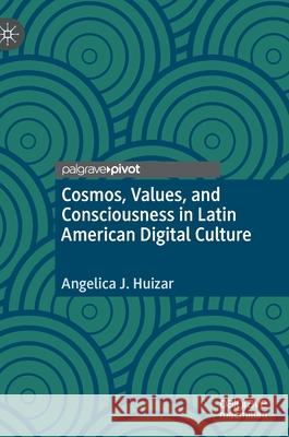 Cosmos, Values, and Consciousness in Latin American Digital Culture Angelica J. Huizar 9783030453978 Palgrave Pivot