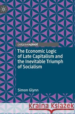 The Economic Logic of Late Capitalism and the Inevitable Triumph of Socialism Simon Glynn 9783030526665 Palgrave MacMillan