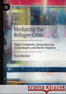 Mediating the Refugee Crisis: Digital Solidarity, Humanitarian Technologies and Border Regimes Sara Marino 9783030535650