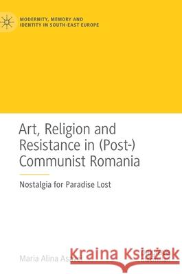 Art, Religion and Resistance in (Post-)Communist Romania: Nostalgia for Paradise Lost Maria Alina Asavei 9783030562540