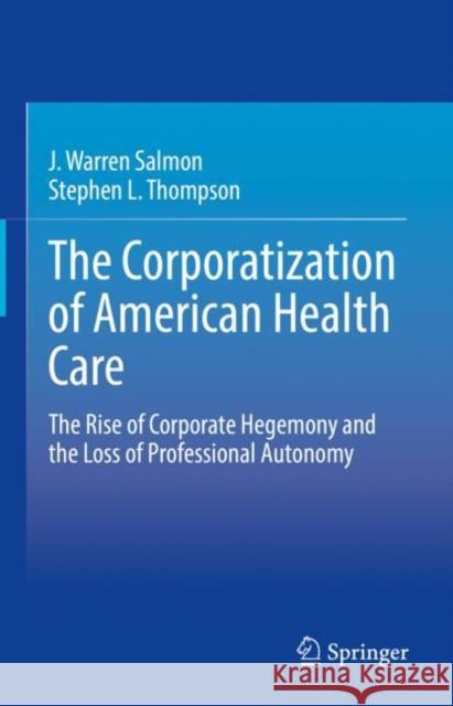 The Corporatization of American Health Care: The Rise of Corporate Hegemony and the Loss of Professional Autonomy J. Warren Salmon Stephen L. Thompson 9783030606664 Springer