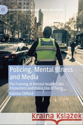 Policing, Mental Illness and Media: The Framing of Mental Health Crisis Encounters and Police Use of Force Katrina Clifford 9783030614898 Palgrave MacMillan