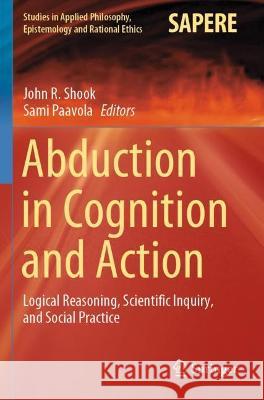 Abduction in Cognition and Action: Logical Reasoning, Scientific Inquiry, and Social Practice Shook, John R. 9783030617752