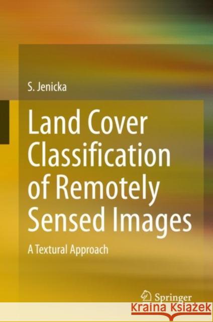 Land Cover Classification of Remotely Sensed Images: A Textural Approach S. Jenicka 9783030665944 Springer