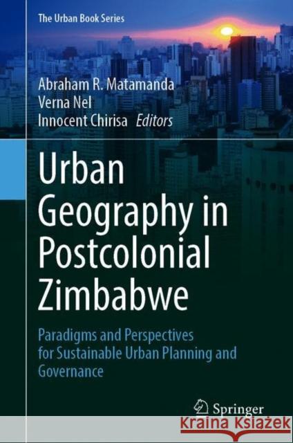 Urban Geography in Postcolonial Zimbabwe: Paradigms and Perspectives for Sustainable Urban Planning and Governance Abraham R. Matamanda Verna Nel Innocent Chirisa 9783030715380 Springer