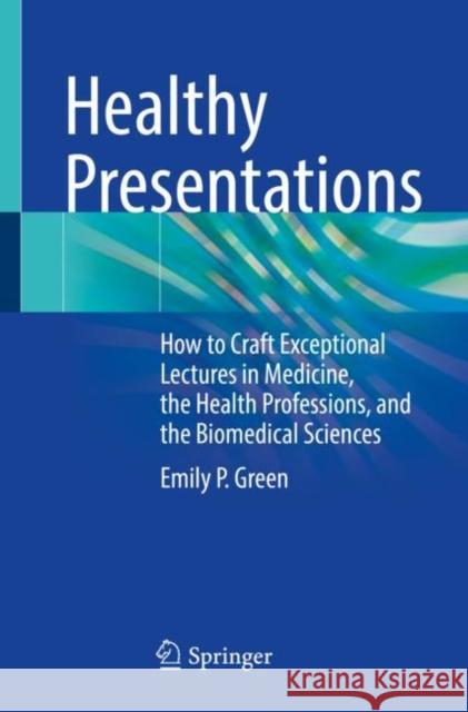 Healthy Presentations: How to Craft Exceptional Lectures in Medicine, the Health Professions, and the Biomedical Sciences Emily P. Green 9783030727550 Springer