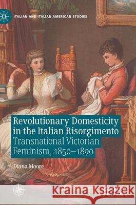 Revolutionary Domesticity in the Italian Risorgimento: Transnational Victorian Feminism, 1850-1890 Diana Moore 9783030755447 Palgrave MacMillan