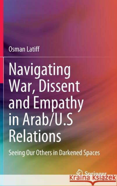 Navigating War, Dissent and Empathy in Arab/U.S Relations: Seeing Our Others in Darkened Spaces Osman Latiff 9783030767464 Springer