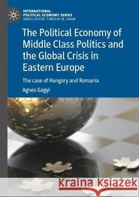 The Political Economy of Middle Class Politics and the Global Crisis in Eastern Europe: The case of Hungary and Romania Gagyi, Agnes 9783030769451 Springer International Publishing