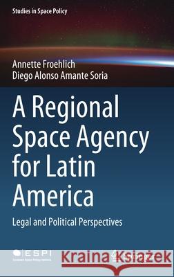 A Regional Space Agency for Latin America: Legal and Political Perspectives Annette Froehlich Diego Alonso Amant 9783030794330