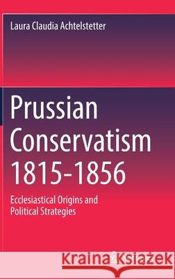 Prussian Conservatism 1815-1856: Ecclesiastical Origins and Political Strategies Laura Claudia Achtelstetter 9783030810696 Springer