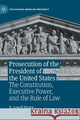 Prosecution of the President of the United States: The Constitution, Executive Power, and the Rule of Law H. Lowell Brown 9783030813727 Palgrave MacMillan