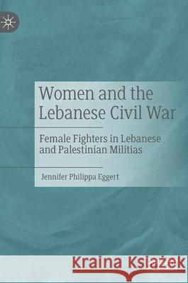 Women and the Lebanese Civil War: Female Fighters in Lebanese and Palestinian Militias Jennifer Philippa Eggert 9783030837877 Palgrave MacMillan