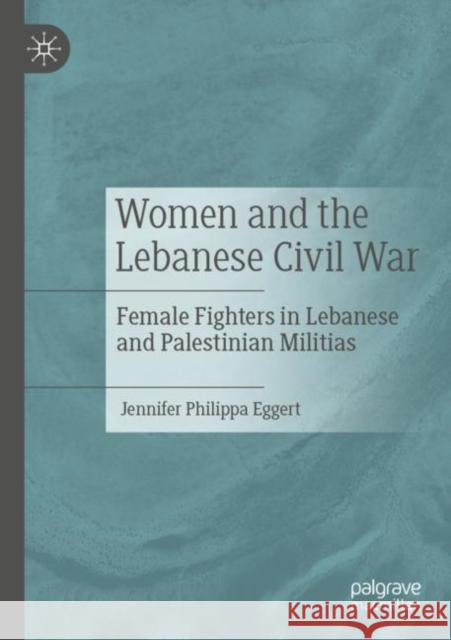Women and the Lebanese Civil War: Female Fighters in Lebanese and Palestinian Militias Jennifer Philippa Eggert 9783030837907 Palgrave MacMillan