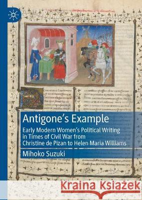 Antigone's Example: Early Modern Women's Political Writing in Times of Civil War from Christine de Pizan to Helen Maria Williams Mihoko Suzuki 9783030844547