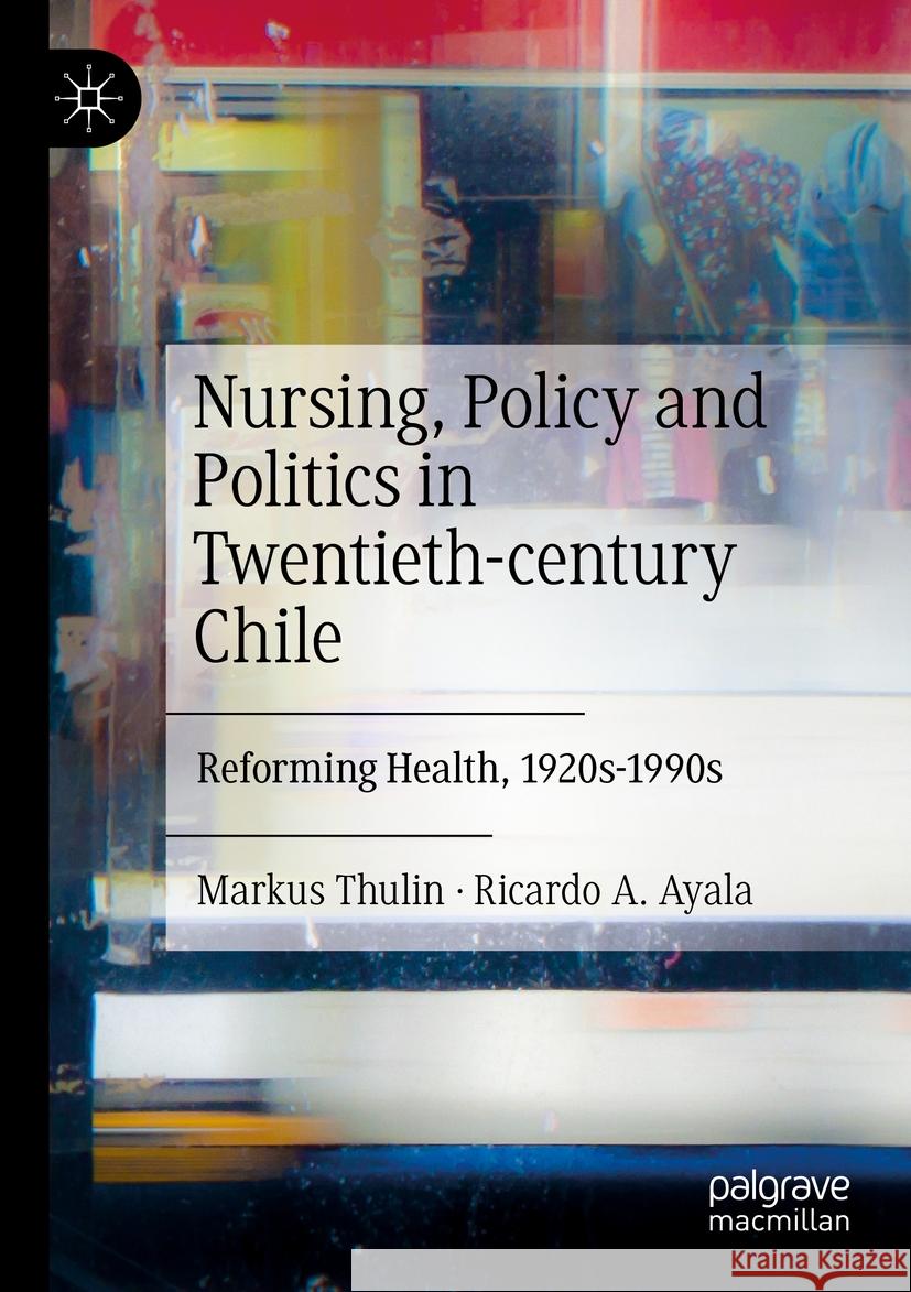 Nursing, Policy and Politics in Twentieth-Century Chile: Reforming Health, 1920s-1990s Markus Thulin Ricardo A. Ayala 9783030908379 Palgrave MacMillan