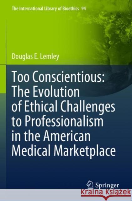 Too Conscientious: The Evolution of Ethical Challenges to Professionalism in the American Medical Marketplace Douglas E. Lemley 9783030968618 Springer International Publishing