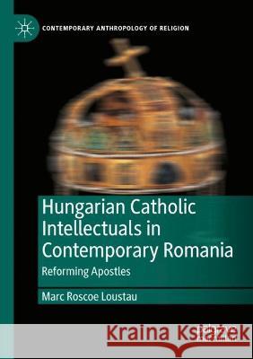 Hungarian Catholic Intellectuals in Contemporary Romania Marc Roscoe Loustau 9783030992231