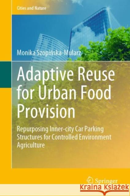 Adaptive Reuse for Urban Food Provision: Repurposing Inner-City Car Parking Structures for Controlled Environment Agriculture Szopińska-Mularz, Monika 9783031052095 Springer International Publishing AG