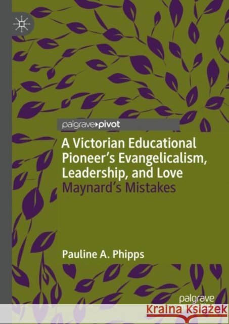 A Victorian Educational Pioneer’s Evangelicalism, Leadership, and Love: Maynard’s Mistakes Pauline A. Phipps 9783031139987