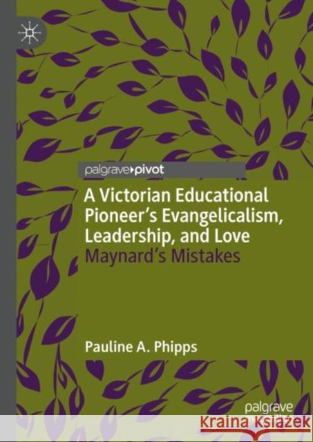 A Victorian Educational Pioneer’s Evangelicalism, Leadership, and Love: Maynard’s Mistakes Pauline A. Phipps 9783031139987 Palgrave MacMillan