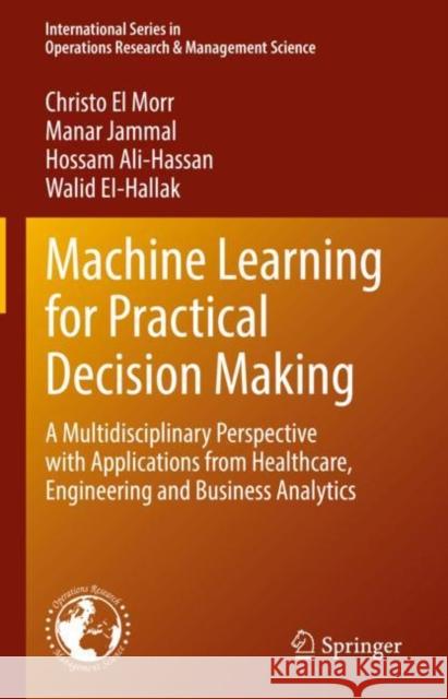 Machine Learning for Practical Decision Making: A Multidisciplinary Perspective with Applications from Healthcare, Engineering and Business Analytics Christo E Manar Jammal Hossam Ali-Hassan 9783031169892 Springer