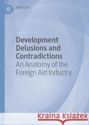 Development Delusions and Contradictions: An Anatomy of the Foreign Aid Industry David Sims 9783031177699