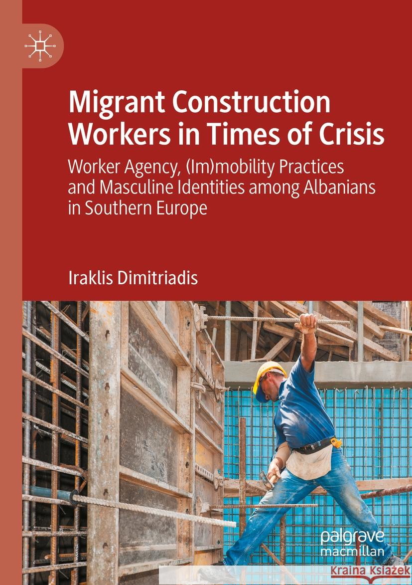 Migrant Construction Workers in Times of Crisis: Worker Agency, (Im)Mobility Practices and Masculine Identities Among Albanians in Southern Europe Iraklis Dimitriadis 9783031188008