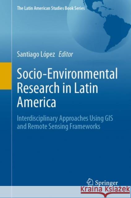 Socio-Environmental Research in Latin America: Interdisciplinary Approaches Using GIS and Remote Sensing Frameworks Santiago L?pez 9783031226793 Springer