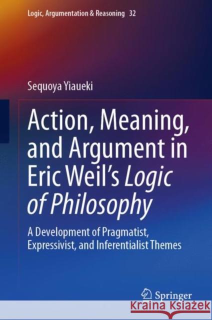 Action, Meaning, and Argument in Eric Weil's Logic of Philosophy: A Development of Pragmatist, Expressivist, and Inferentialist Themes Sequoya Yiaueki 9783031240812 Springer