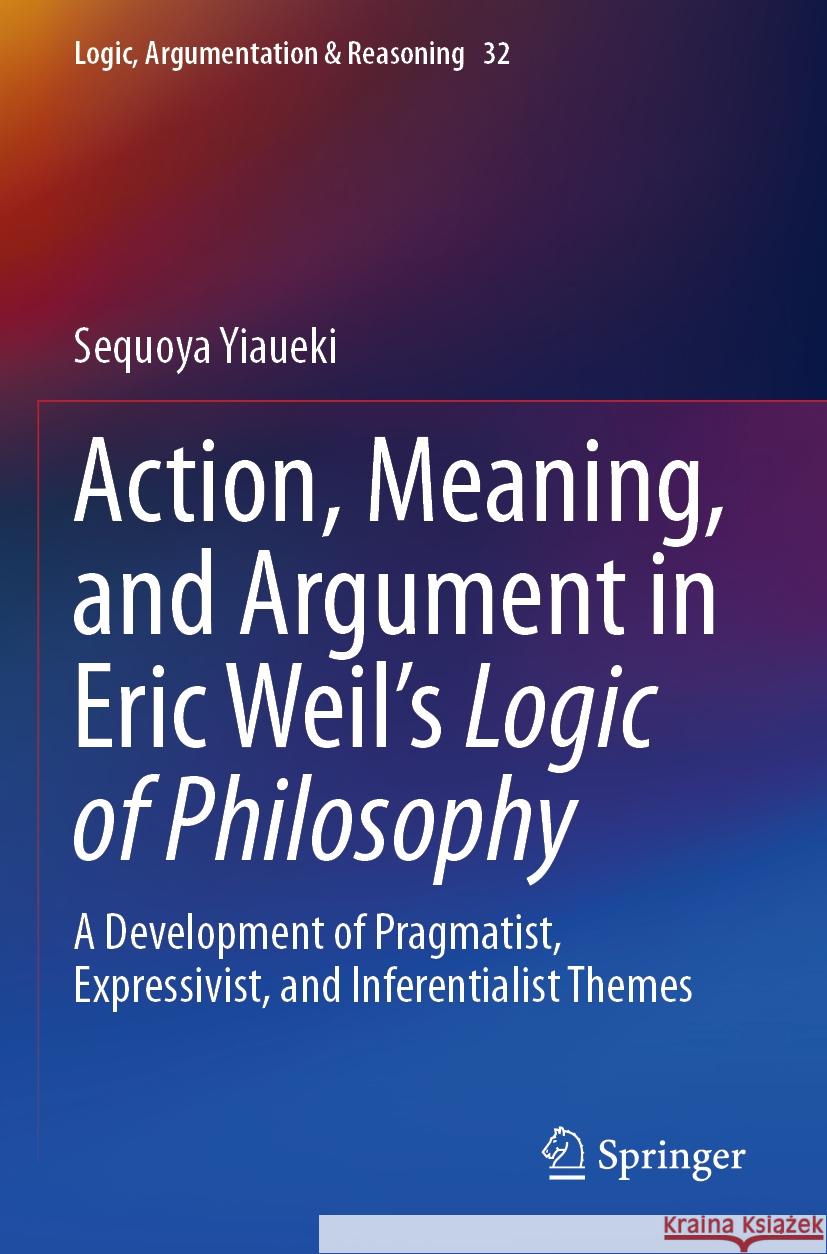 Action, Meaning, and Argument in Eric Weil's Logic of Philosophy: A Development of Pragmatist, Expressivist, and Inferentialist Themes Sequoya Yiaueki 9783031240843 Springer