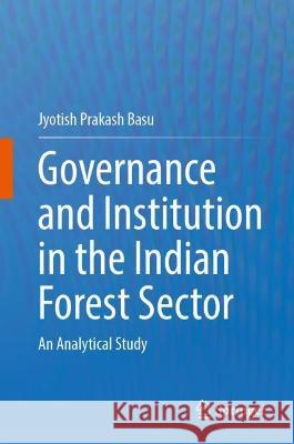 Governance and Institution in the Indian Forest Sector: An Analytical Study Jyotish Prakash Basu   9783031347450 Springer International Publishing AG