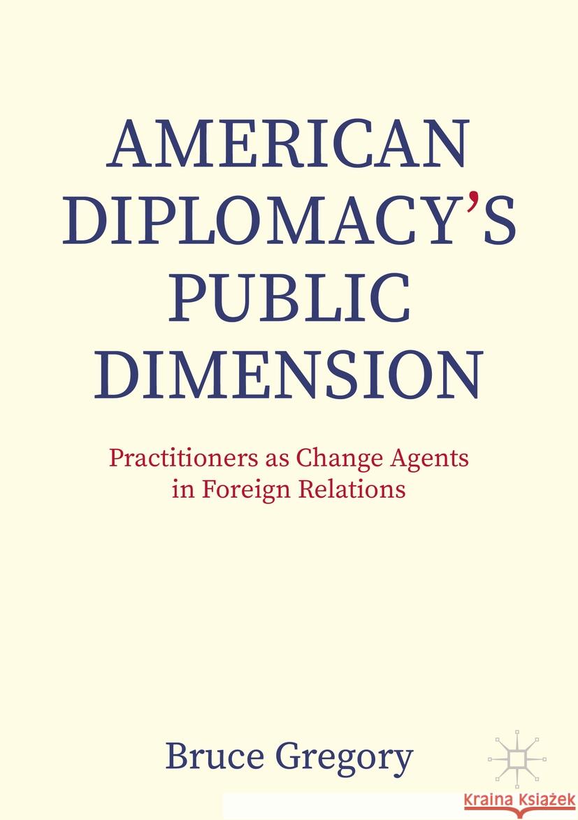 American Diplomacy's Public Dimension: Practitioners as Change Agents in Foreign Relations Bruce Gregory 9783031389160 Palgrave MacMillan