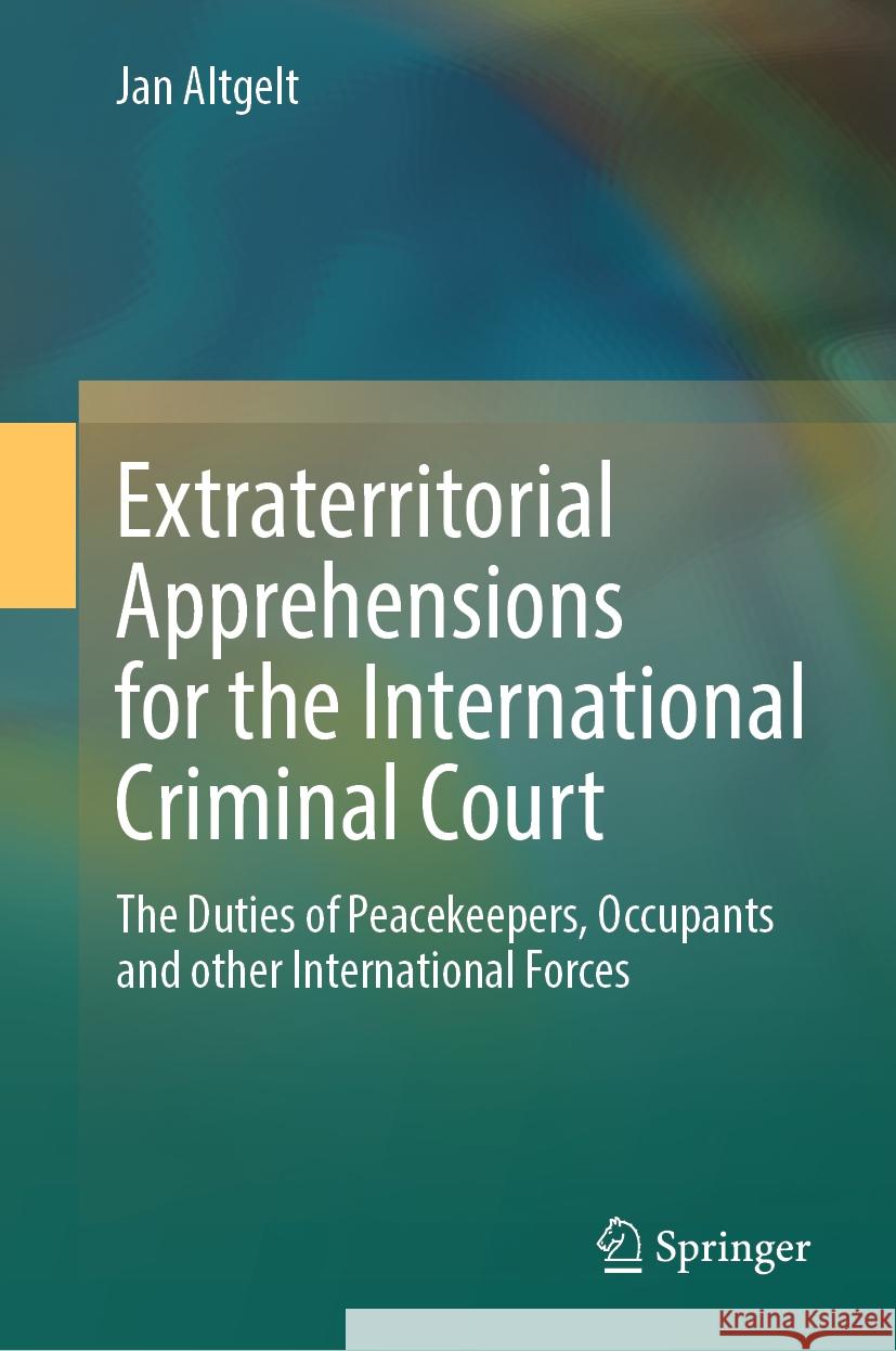 Extraterritorial Apprehensions for the International Criminal Court: The Duties of Peacekeepers, Occupants and Other International Forces Jan Altgelt 9783031458958 Springer