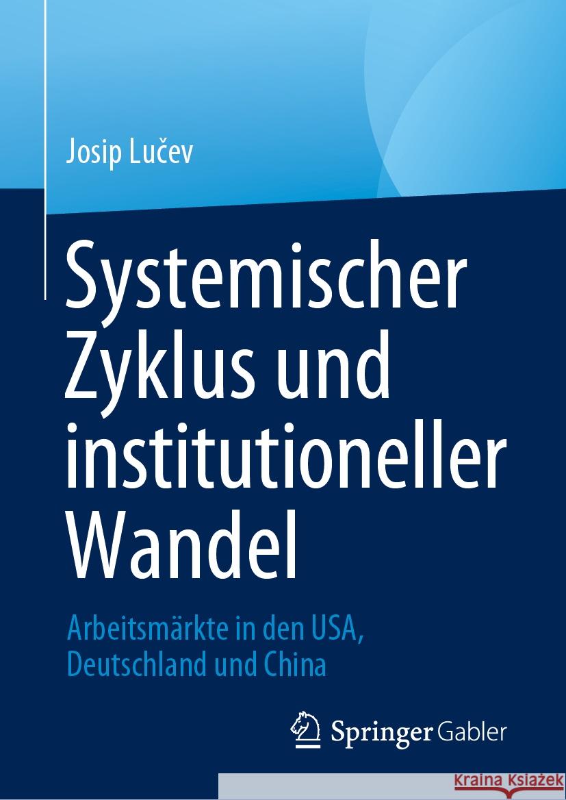 Systemischer Zyklus Und Institutioneller Wandel: Arbeitsm?rkte in Den Usa, Deutschland Und China Josip Lučev 9783031464416 Springer Gabler
