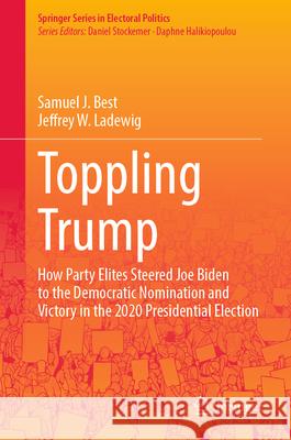 Toppling Trump: The Story of How Party Elites Steered Joe Biden to the Democratic Nomination and Victory in the 2020 Presidential Elec Samuel J. Best Jeffrey W. Ladewig Clifford Vickrey 9783031554001