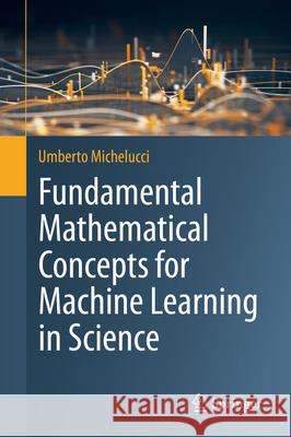 Fundamental Mathematical Concepts for Machine Learning in Science Umberto Michelucci 9783031564307 Springer