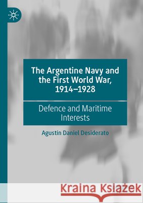 The Argentine Navy and the First World War, 1914-1928: Defence and Maritime Interests Agust?n Daniel Desiderato 9783031676512
