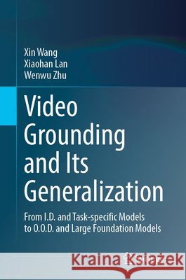 Video Grounding and Its Generalization: From I.D. and Task-Specific Models to O.O.D. and Large Foundation Models Xin Wang Xiaohan Lan Wenwu Zhu 9783031948367