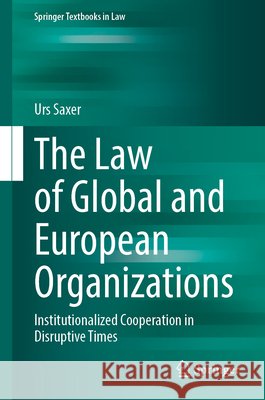 The Law of Global and European Organizations: Institutionalized Cooperation in Disruptive Times Urs Saxer 9783032000668 Springer