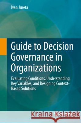 Guide to Decision Governance in Organizations: Evaluating Conditions, Understanding Key Variables, and Designing Context-Based Solutions Ivan Jureta 9783032295279 Springer